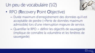 • RPO (Recovery Point Objective)
– Durée maximum d'enregistrement des données qu'il est
acceptable de perdre (=Perte de données maximum
admissible) lors d'une interruption majeure de service.
– Quantifier le RPO = définir les objectifs de sauvegarde
(implique de connaître la volumétrie et les fenêtres de
sauvegarde)
Un peu de vocabulaire (1/2)
 