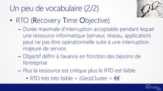 • RTO (Recovery Time Objective)
– Durée maximale d’interruption acceptable pendant lequel
une ressource informatique (serveur, réseau, application)
peut ne pas être opérationnelle suite à une interruption
majeure de service.
– Objectif défini à l’avance en fonction des besoins de
l’entreprise
– Plus la ressource est critique plus le RTO est faible
• RTO très très faible = (Géo)Cluster = €€
Un peu de vocabulaire (2/2)
 