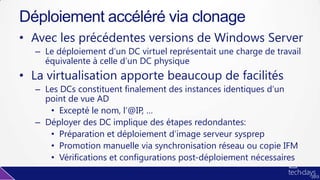 • Avec les précédentes versions de Windows Server
– Le déploiement d’un DC virtuel représentait une charge de travail
équivalente à celle d’un DC physique
• La virtualisation apporte beaucoup de facilités
– Les DCs constituent finalement des instances identiques d’un
point de vue AD
• Excepté le nom, l’@IP, …
– Déployer des DC implique des étapes redondantes:
• Préparation et déploiement d’image serveur sysprep
• Promotion manuelle via synchronisation réseau ou copie IFM
• Vérifications et configurations post-déploiement nécessaires
Déploiement accéléré via clonage
 