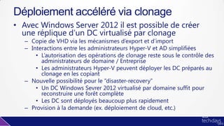 • Avec Windows Server 2012 il est possible de créer
une réplique d’un DC virtualisé par clonage
– Copie de VHD via les mécanismes d’export et d’import
– Interactions entre les administrateurs Hyper-V et AD simplifiées
• L’autorisation des opérations de clonage reste sous le contrôle des
administrateurs de domaine / Entreprise
• Les administrateurs Hyper-V peuvent déployer les DC préparés au
clonage en les copiant
– Nouvelle possibilité pour le “disaster-recovery”
• Un DC Windows Sevrer 2012 virtualisé par domaine suffit pour
reconstruire une forêt complète
• Les DC sont déployés beaucoup plus rapidement
– Provision à la demande (ex. déploiement de cloud, etc.)
Déploiement accéléré via clonage
 