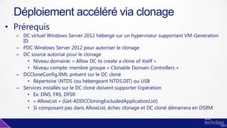 • Prérequis
– DC virtuel Windows Server 2012 hébergé sur un hyperviseur supportant VM-Generation
ID
– PDC Windows Server 2012 pour autoriser le clonage
– DC source autorisé pour le clonage
• Niveau domaine: « Allow DC to create a clone of itself »
• Niveau compte: membre groupe « Clonable Domain Controllers »
– DCCloneConfig.XML présent sur le DC cloné
• Répertoire NTDS (ou hébergeant NTDS.DIT) ou USB
– Services installés sur le DC cloné doivent supporter l’opération
• Ex: DNS, FRS, DFSR
• « AllowList » (Get-ADDCCloningExcludedApplicationList)
• Si composant pas dans AllowList, échec clonage et DC cloné démarrera en DSRM
Déploiement accéléré via clonage
 