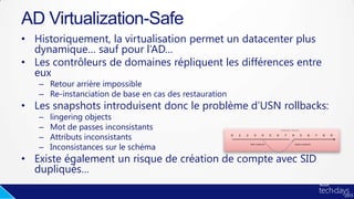 • Historiquement, la virtualisation permet un datacenter plus
dynamique… sauf pour l’AD…
• Les contrôleurs de domaines répliquent les différences entre
eux
– Retour arrière impossible
– Re-instanciation de base en cas des restauration
• Les snapshots introduisent donc le problème d’USN rollbacks:
– lingering objects
– Mot de passes inconsistants
– Attributs inconsistants
– Inconsistances sur le schéma
• Existe également un risque de création de compte avec SID
dupliqués…
AD Virtualization-Safe
 