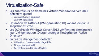 • Les contrôleurs de domaines virtuels Windows Server 2012
détectent quand:
– un snapshot est appliqué
– une VM est copiée
• Utilisation de l’attribut (VM-generation ID) variant lorsqu’un
snapshot est créé
• Les DC virtuels Windows Server 2012 vérifient en permanence
leur VM-generation ID pour protéger l’intégrité de l’Active
Directory.
• En cas de changement détecté :
– Utilisation d’une nouvelle plage RID
– Nouvel invocationID
– Re-vérification des rôles FSMOs
Virtualization-Safe
 