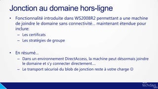 • Fonctionnalité introduite dans WS2008R2 permettant a une machine
de joindre le domaine sans connectivité… maintenant étendue pour
inclure:
– Les certificats
– Les stratégies de groupe
• En résumé…
– Dans un environnement DirectAccess, la machine peut désormais joindre
le domaine et s’y connecter directement….
– Le transport sécurisé du blob de jonction reste à votre charge 
Jonction au domaine hors-ligne
 