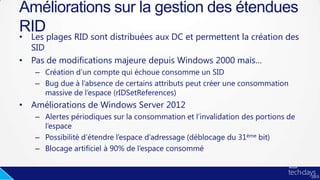 • Les plages RID sont distribuées aux DC et permettent la création des
SID
• Pas de modifications majeure depuis Windows 2000 mais…
– Création d’un compte qui échoue consomme un SID
– Bug due à l’absence de certains attributs peut créer une consommation
massive de l’espace (rIDSetReferences)
• Améliorations de Windows Server 2012
– Alertes périodiques sur la consommation et l’invalidation des portions de
l’espace
– Possibilité d’étendre l’espace d’adressage (déblocage du 31ème bit)
– Blocage artificiel à 90% de l’espace consommé
Améliorations sur la gestion des étendues
RID
 