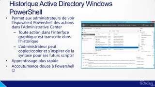 • Permet aux administrateurs de voir
l’équivalent Powershell des actions
dans l’Administrative Center
– Toute action dans l’interface
graphique est transcrite dans
l’historique
– L’administrateur peut
copier/copier et s’inspirer de la
syntaxe pour ses futurs scripts!
• Apprentissage plus rapide
• Accoutumance douce à Powershell

HistoriqueActive Directory Windows
PowerShell
 