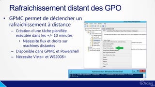 • GPMC permet de déclencher un
rafraichissement à distance
– Création d’une tâche planifiée
exécutée dans les +/- 10 minutes
• Nécessite flux et droits sur
machines distantes
– Disponible dans GPMC et Powershell
– Nécessite Vista+ et WS2008+
Rafraichissement distant des GPO
 