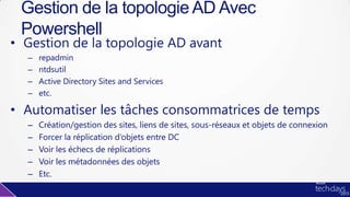 • Gestion de la topologie AD avant
– repadmin
– ntdsutil
– Active Directory Sites and Services
– etc.
• Automatiser les tâches consommatrices de temps
– Création/gestion des sites, liens de sites, sous-réseaux et objets de connexion
– Forcer la réplication d’objets entre DC
– Voir les échecs de réplications
– Voir les métadonnées des objets
– Etc.
Gestion de la topologie AD Avec
Powershell
 