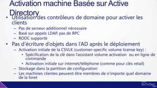 • Utilisation des contrôleurs de domaine pour activer les
clients
– Pas de serveur additionnel nécessaire
– Basé sur appels LDAP, pas de RPC
– RODC supporté
• Pas d’écriture d’objets dans l’AD après le déploiement
– Activation initiale de la CSVLK (customer-specific volume license key) :
• Spécification de la clé dans l’assistant volume activation ou en ligne de
commande
• Activation initiale sur internet/téléphone (comme pour clés retail)
– Stockage dans la partition de configuration
– Les machines clientes peuvent être membres de n’importe quel domaine
de la foret
Activation machine Basée sur Active
Directory
 