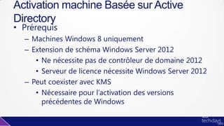 • Prérequis
– Machines Windows 8 uniquement
– Extension de schéma Windows Server 2012
• Ne nécessite pas de contrôleur de domaine 2012
• Serveur de licence nécessite Windows Server 2012
– Peut coexister avec KMS
• Nécessaire pour l’activation des versions
précédentes de Windows
Activation machine Basée sur Active
Directory
 