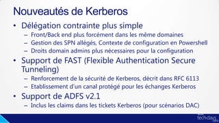 • Délégation contrainte plus simple
– Front/Back end plus forcément dans les même domaines
– Gestion des SPN allégés, Contexte de configuration en Powershell
– Droits domain admins plus nécessaires pour la configuration
• Support de FAST (Flexible Authentication Secure
Tunneling)
– Renforcement de la sécurité de Kerberos, décrit dans RFC 6113
– Etablissement d’un canal protégé pour les échanges Kerberos
• Support de ADFS v2.1
– Inclus les claims dans les tickets Kerberos (pour scénarios DAC)
Nouveautés de Kerberos
 