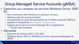• Extension aux comptes de services Windows Server 2008
R2
– Peut maintenant être distribué sur plusieurs serveurs
– Nouveau type de security principal
– Changements de mots de passe gérés par le GKDS (nécessite WS2012)
– Gestion en PowerShell New-ADServiceAccount
– Support par le Service Control Manager, IIS, et applications
• Pas de Task Scheduler
• Nécessite
– Extension de Schéma 2012, 1 DC 2012
– Windows Server 2012 ou Windows 8 sur les machines hébergeant le
gMSA
Group Managed Service Accounts (gMSA)
 