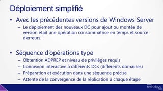 • Avec les précédentes versions de Windows Server
– Le déploiement des nouveaux DC pour ajout ou montée de
version était une opération consommatrice en temps et source
d’erreurs…
• Séquence d’opérations type
– Obtention ADPREP et niveau de privilèges requis
– Connexion interactive à différents DCs (différents domaines)
– Préparation et exécution dans une séquence précise
– Attente de la convergence de la réplication à chaque étape
Déploiement simplifié
 