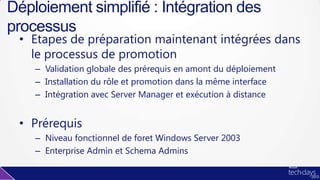• Etapes de préparation maintenant intégrées dans
le processus de promotion
– Validation globale des prérequis en amont du déploiement
– Installation du rôle et promotion dans la même interface
– Intégration avec Server Manager et exécution à distance
• Prérequis
– Niveau fonctionnel de foret Windows Server 2003
– Enterprise Admin et Schema Admins
Déploiement simplifié : Intégration des
processus
 