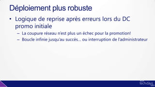 • Logique de reprise après erreurs lors du DC
promo initiale
– La coupure réseau n’est plus un échec pour la promotion!
– Boucle infinie jusqu’au succès… ou interruption de l’administrateur
Déploiement plus robuste
 