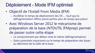 • Objectif de l’Install From Media (IFM)
– Accélérer le temps de déploiement des DC…. Sauf que la
défragmentation offline prend parfois plus de temps que prévu!
• Avec Windows Server 2012 le mécanisme de
préparation de la base (NTDUTIL IFMprep) permet
de passer outre cette étape
– Le comportement par défaut reste le même (défragmentation)
– Gains potentiels importants sur le temps de préparation des bases
au détriment de la taille de la base
Déploiement - Mode IFM optimisé
 