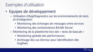 Exemples d’utilisation
• Equipes de développement
  – Utilisation d’AppDiagnostics sur les environnements de tests
    et d’intégration
     • Monitoring des échanges de messages entre services
     • Monitoring des orchestrations BizTalk Server
  – Monitoring de la plateforme lors des « tests de bascule »
     • Monitoring globale des performances
     • Archivage des cas d’erreur pour identification des
        bugfixes
 