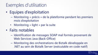 Exemples d’utilisation
• Equipes d’exploitation
   – Monitoring « précis » de la plateforme pendant les premiers
     mois d’exploitation
  • Monitoring « light » par la suite
• Faits notables
  – Identification de messages SOAP mal formés provenant de
    Web Services Java (Back-Office)
  – Monitoring des orchestrations de Biztalk développée en
    .NET au sein de Biztalk Server (exécutable en code natif)
 