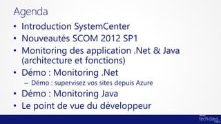 Agenda
• Introduction SystemCenter
• Nouveautés SCOM 2012 SP1
• Monitoring des application .Net & Java
  (architecture et fonctions)
• Démo : Monitoring .Net
  – Démo : supervisez vos sites depuis Azure
• Démo : Monitoring Java
• Le point de vue du développeur
 