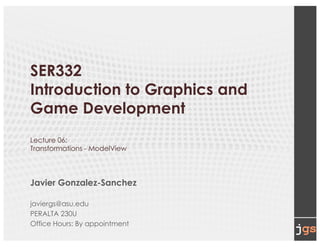 SER332
Introduction to Graphics and
Game Development
Lecture 06:
Transformations - ModelView
Javier Gonzalez-Sanchez
javiergs@asu.edu
PERALTA 230U
Office Hours: By appointment
 