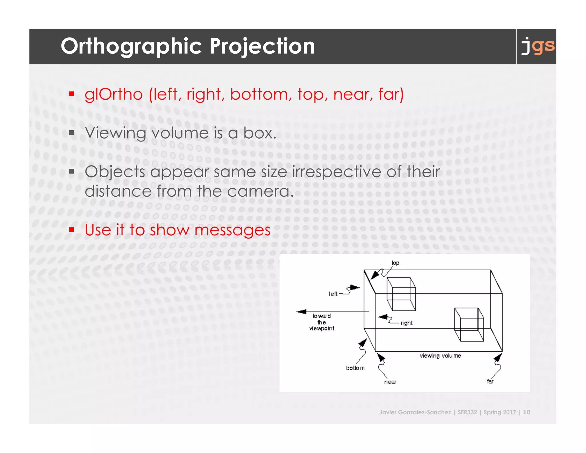 Javier Gonzalez-Sanchez | SER332 | Spring 2017 | 10
Orthographic Projection
§ glOrtho (left, right, bottom, top, near, far)
§ Viewing volume is a box.
§ Objects appear same size irrespective of their
distance from the camera.
§ Use it to show messages
 
