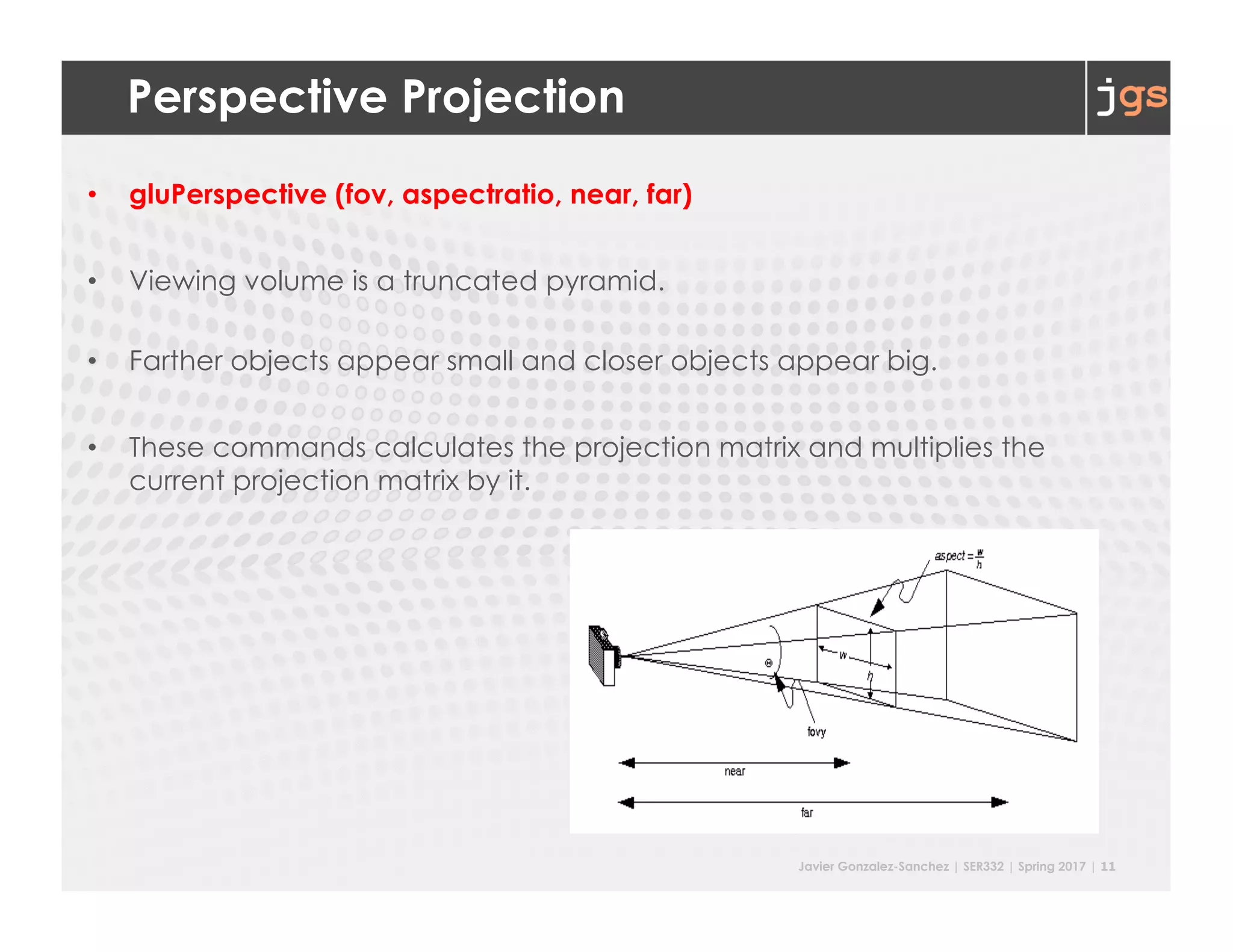 Javier Gonzalez-Sanchez | SER332 | Spring 2017 | 11
Perspective Projection
• gluPerspective (fov, aspectratio, near, far)
• Viewing volume is a truncated pyramid.
• Farther objects appear small and closer objects appear big.
• These commands calculates the projection matrix and multiplies the
current projection matrix by it.
 