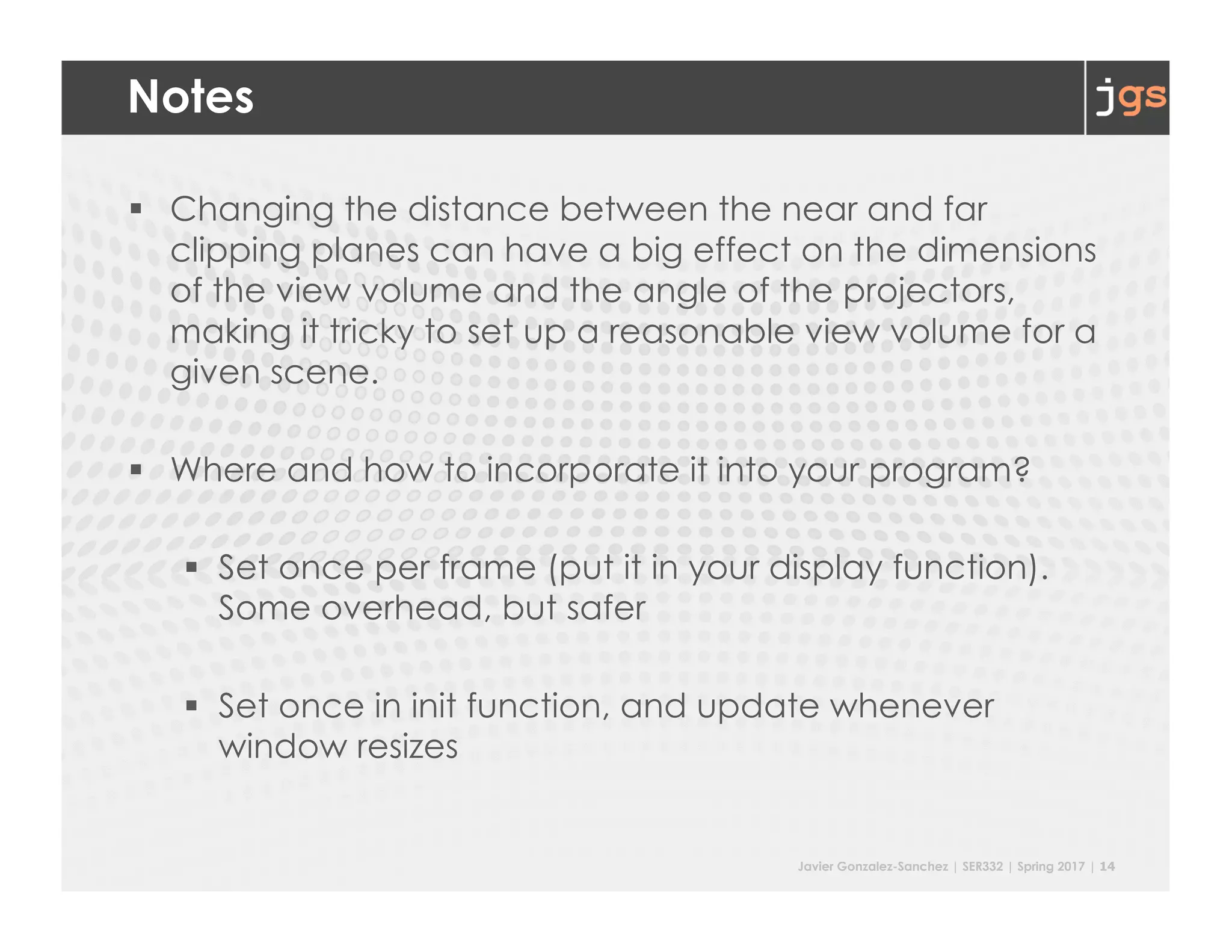 Javier Gonzalez-Sanchez | SER332 | Spring 2017 | 14
Notes
§ Changing the distance between the near and far
clipping planes can have a big effect on the dimensions
of the view volume and the angle of the projectors,
making it tricky to set up a reasonable view volume for a
given scene.
§ Where and how to incorporate it into your program?
§ Set once per frame (put it in your display function).
Some overhead, but safer
§ Set once in init function, and update whenever
window resizes
 