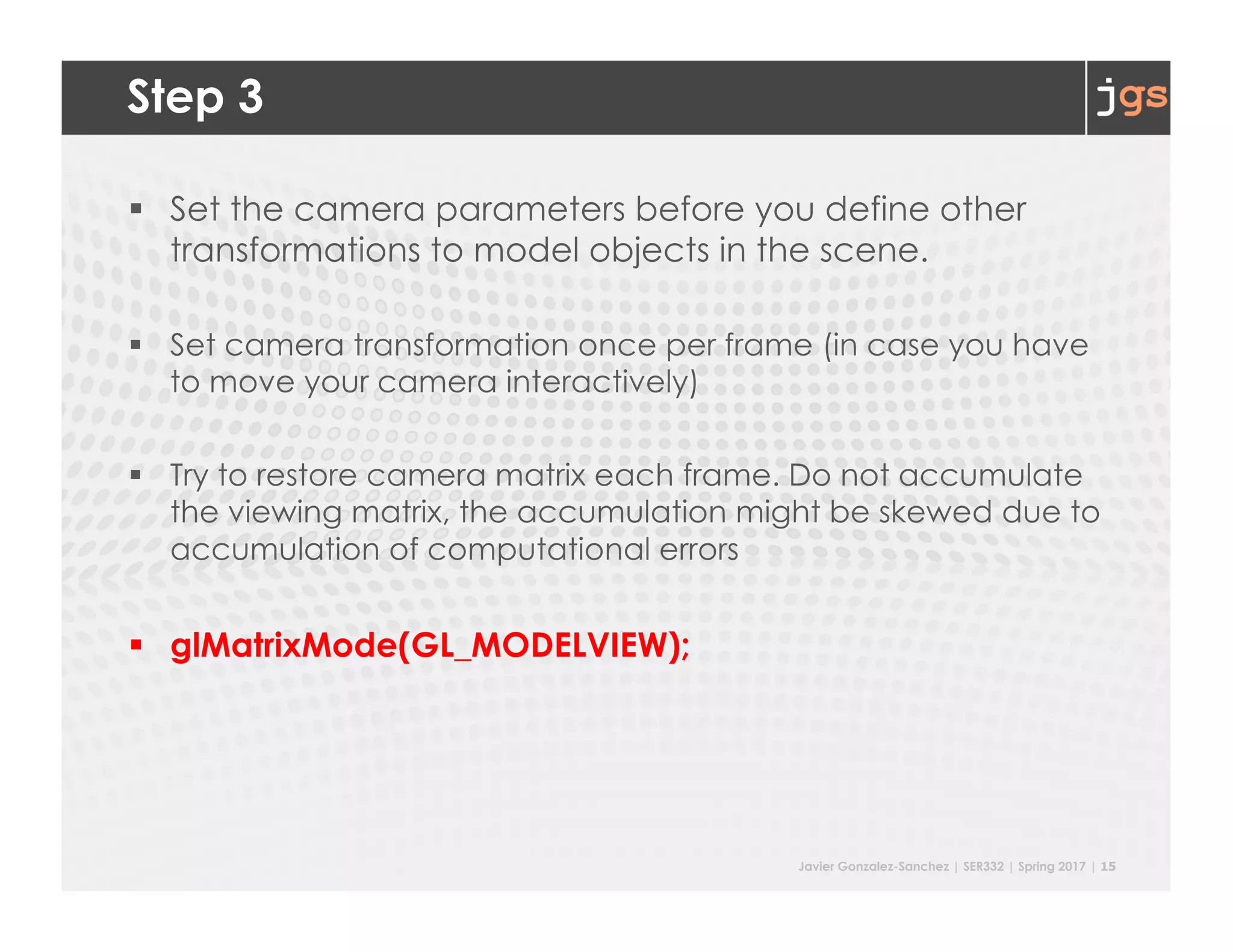 Javier Gonzalez-Sanchez | SER332 | Spring 2017 | 15
Step 3
§ Set the camera parameters before you define other
transformations to model objects in the scene.
§ Set camera transformation once per frame (in case you have
to move your camera interactively)
§ Try to restore camera matrix each frame. Do not accumulate
the viewing matrix, the accumulation might be skewed due to
accumulation of computational errors
§ glMatrixMode(GL_MODELVIEW);
 