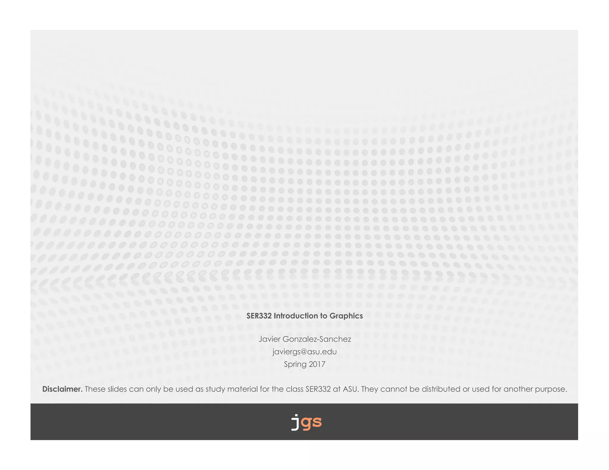 SER332 Introduction to Graphics
Javier Gonzalez-Sanchez
javiergs@asu.edu
Spring 2017
Disclaimer. These slides can only be used as study material for the class SER332 at ASU. They cannot be distributed or used for another purpose.
 