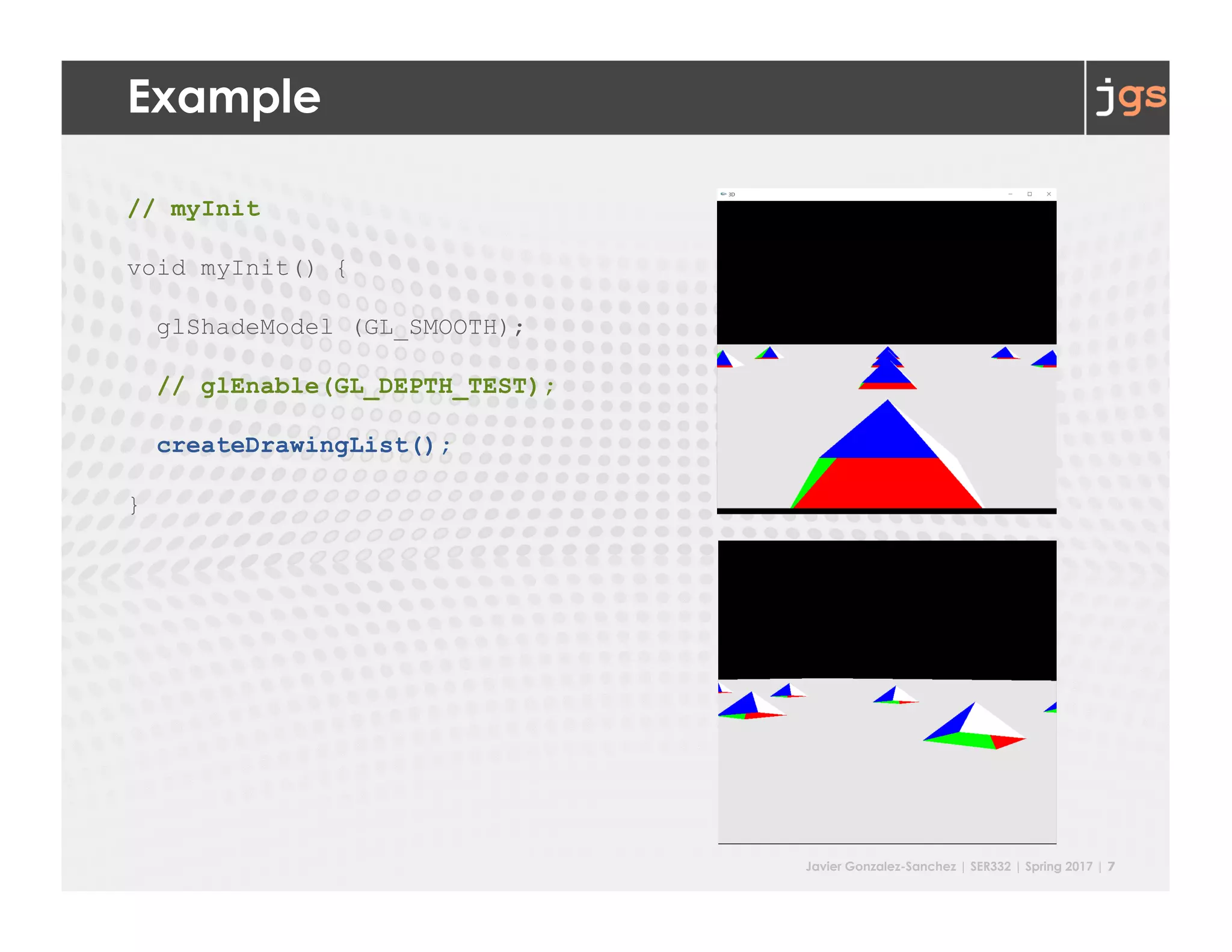 Javier Gonzalez-Sanchez | SER332 | Spring 2017 | 7
Example
// myInit
void myInit() {
glShadeModel (GL_SMOOTH);
// glEnable(GL_DEPTH_TEST);
createDrawingList();
}
 