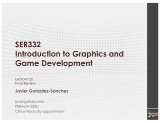 SER332
Introduction to Graphics and
Game Development
Lecture 26:
Final Review
Javier Gonzalez-Sanchez
javiergs@asu.edu
PERALTA 230U
Office Hours: By appointment
 