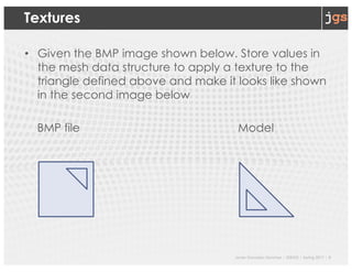 Javier Gonzalez-Sanchez | SER332 | Spring 2017 | 9
Textures
• Given the BMP image shown below. Store values in
the mesh data structure to apply a texture to the
triangle defined above and make it looks like shown
in the second image below
BMP file Model
 