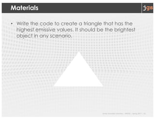 Javier Gonzalez-Sanchez | SER332 | Spring 2017 | 11
Materials
• Write the code to create a triangle that has the
highest emissive values. It should be the brightest
object in any scenario.
 