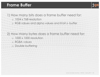 Javier Gonzalez-Sanchez | SER332 | Spring 2017 | 24
Frame Buffer
1) How many bits does a frame buffer need for:
o 1024 x 768 resolution
o RGB values and alpha values and 8 bit z- buffer
2) How many bytes does a frame buffer need for:
o 1000 x 1000 resolution
o RGBA values
o Double buffering
 