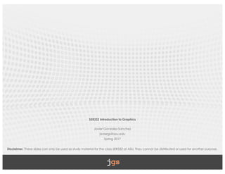 SER332 Introduction to Graphics
Javier Gonzalez-Sanchez
javiergs@asu.edu
Spring 2017
Disclaimer. These slides can only be used as study material for the class SER332 at ASU. They cannot be distributed or used for another purpose.
 