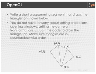Javier Gonzalez-Sanchez | SER332 | Spring 2017 | 3
OpenGL
• Write a short programming segment that draws the
triangle fan shown below.
• You do not have to worry about setting projections,
opening windows, setting the camera,
transformations, …. Just the code to draw the
triangle fan. Make sure triangles are in
counterclockwise order
(0,1)
(-3,3)
(-1,5)
(1,4)
(3,2)
 