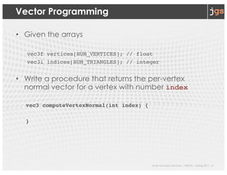 Javier Gonzalez-Sanchez | SER332 | Spring 2017 | 5
Vector Programming
• Given the arrays
vec3f vertices[NUM_VERTICES]; // float
vec3i indices[NUM_TRIANGLES]; // integer
• Write a procedure that returns the per-vertex
normal vector for a vertex with number index
vec3 computeVertexNormal(int index) {
}
 