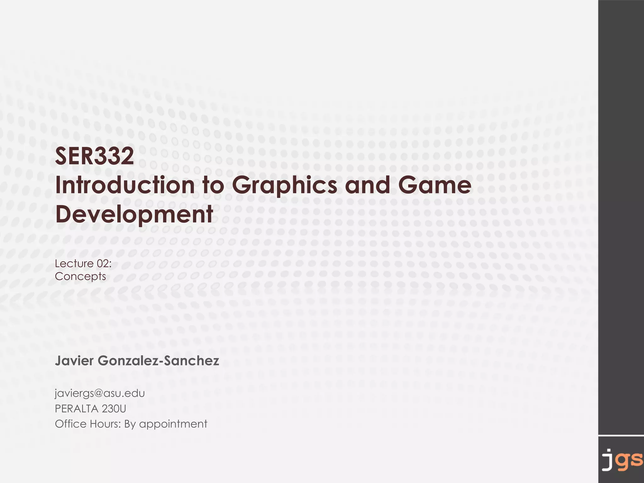 SER332
Introduction to Graphics and Game
Development
Lecture 02:
Concepts
Javier Gonzalez-Sanchez
javiergs@asu.edu
PERALTA 230U
Office Hours: By appointment
 