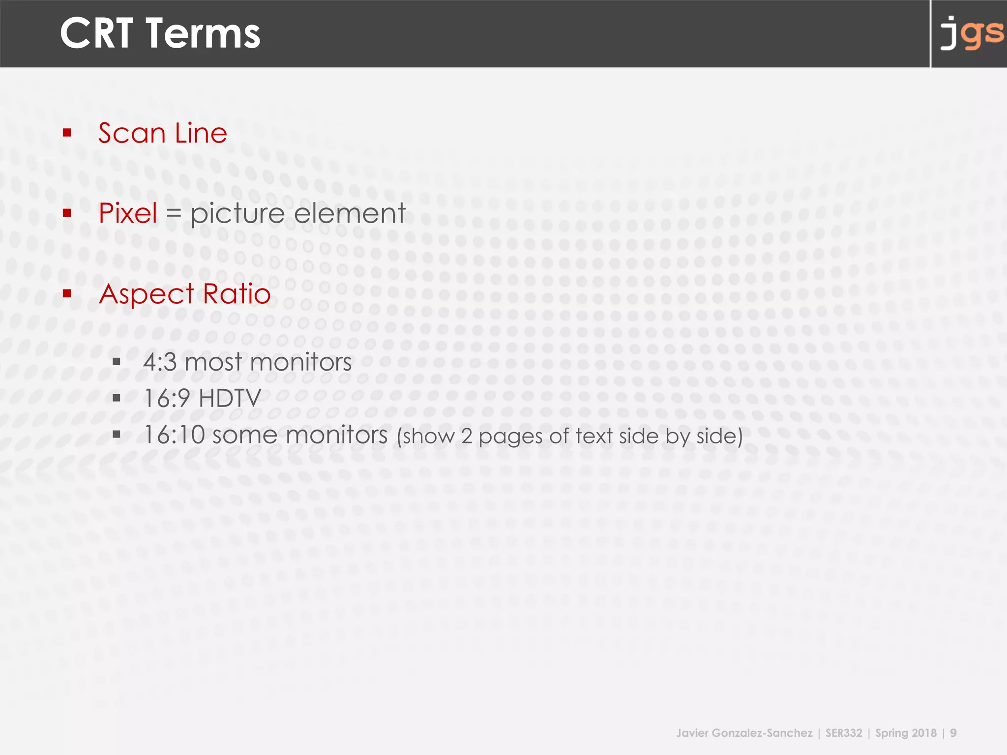 Javier Gonzalez-Sanchez | SER332 | Spring 2018 | 9
CRT Terms
§ Scan Line
§ Pixel = picture element
§ Aspect Ratio
§ 4:3 most monitors
§ 16:9 HDTV
§ 16:10 some monitors (show 2 pages of text side by side)
 