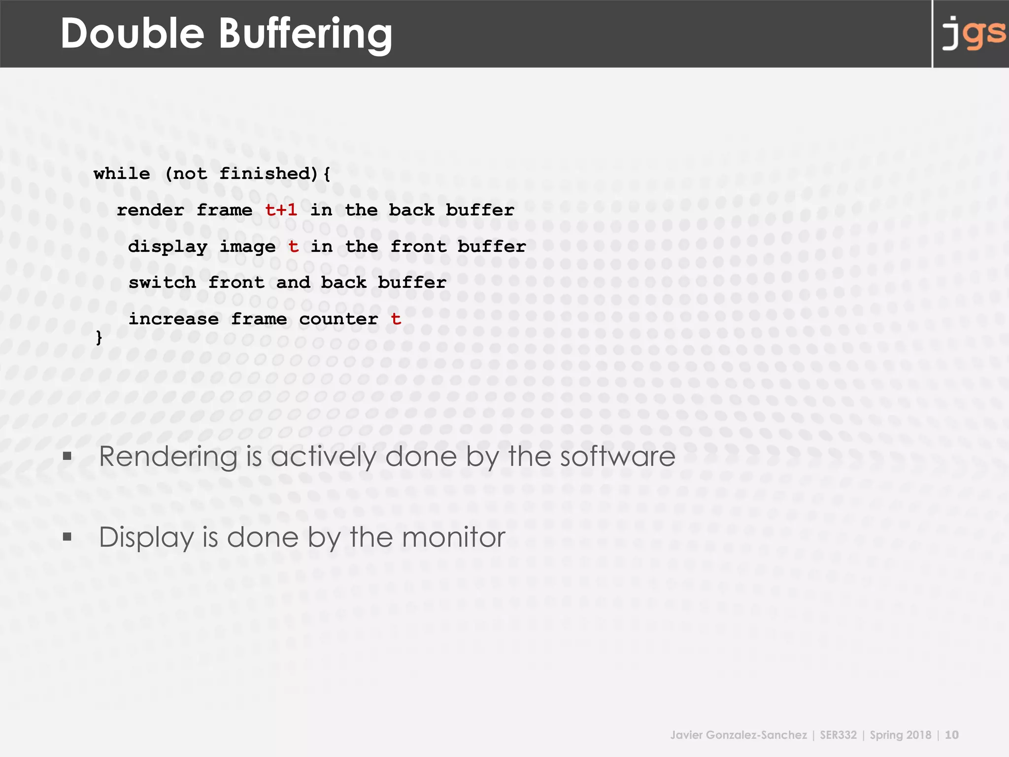 Javier Gonzalez-Sanchez | SER332 | Spring 2018 | 10
Double Buffering
§ Rendering is actively done by the software
§ Display is done by the monitor
while (not finished){
render frame t+1 in the back buffer
display image t in the front buffer
switch front and back buffer
increase frame counter t
}
 