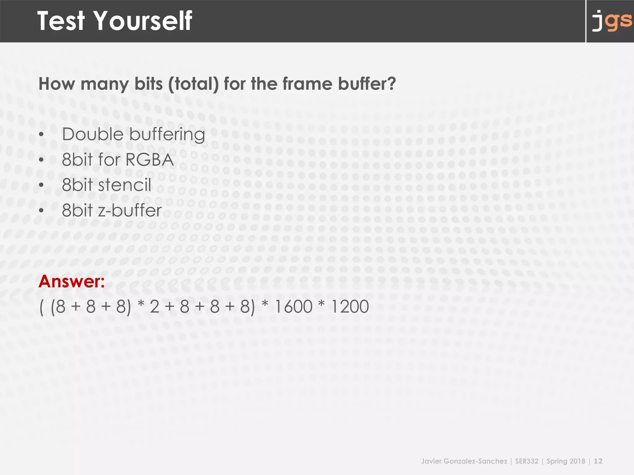 Javier Gonzalez-Sanchez | SER332 | Spring 2018 | 12
Test Yourself
How many bits (total) for the frame buffer?
• Double buffering
• 8bit for RGBA
• 8bit stencil
• 8bit z-buffer
Answer:
( (8 + 8 + 8) * 2 + 8 + 8 + 8) * 1600 * 1200
 