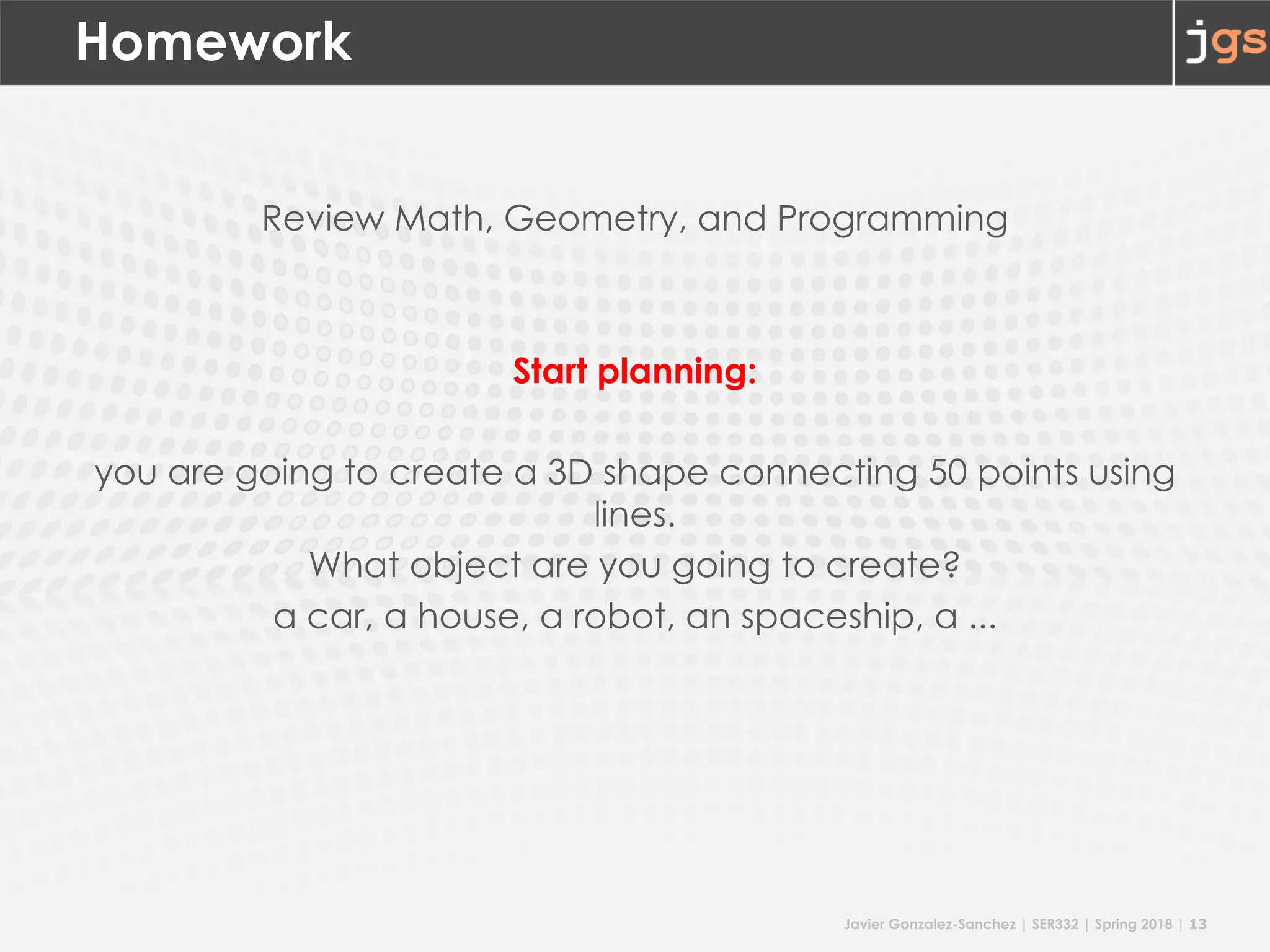 Javier Gonzalez-Sanchez | SER332 | Spring 2018 | 13
Homework
Review Math, Geometry, and Programming
Start planning:
you are going to create a 3D shape connecting 50 points using
lines.
What object are you going to create?
a car, a house, a robot, an spaceship, a ...
 