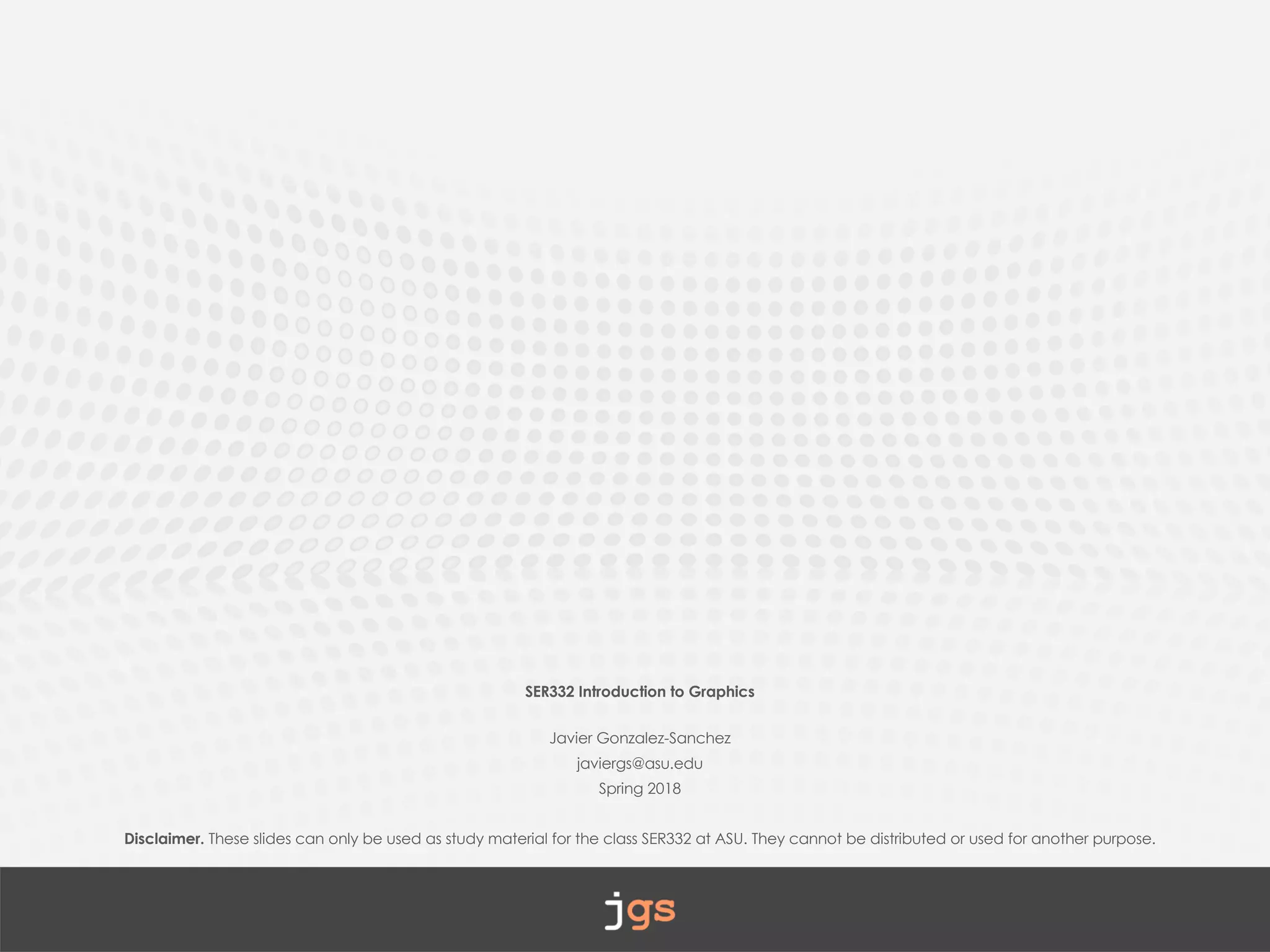SER332 Introduction to Graphics
Javier Gonzalez-Sanchez
javiergs@asu.edu
Spring 2018
Disclaimer. These slides can only be used as study material for the class SER332 at ASU. They cannot be distributed or used for another purpose.
 