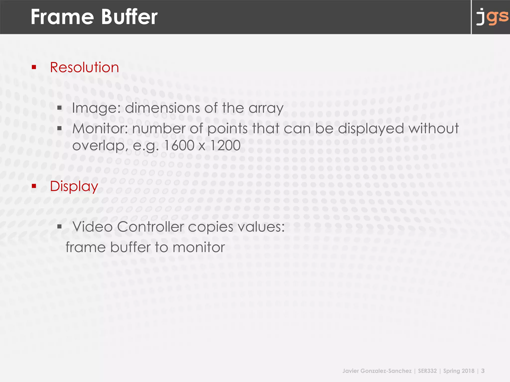 Javier Gonzalez-Sanchez | SER332 | Spring 2018 | 3
Frame Buffer
§ Resolution
§ Image: dimensions of the array
§ Monitor: number of points that can be displayed without
overlap, e.g. 1600 x 1200
§ Display
§ Video Controller copies values:
frame buffer to monitor
 