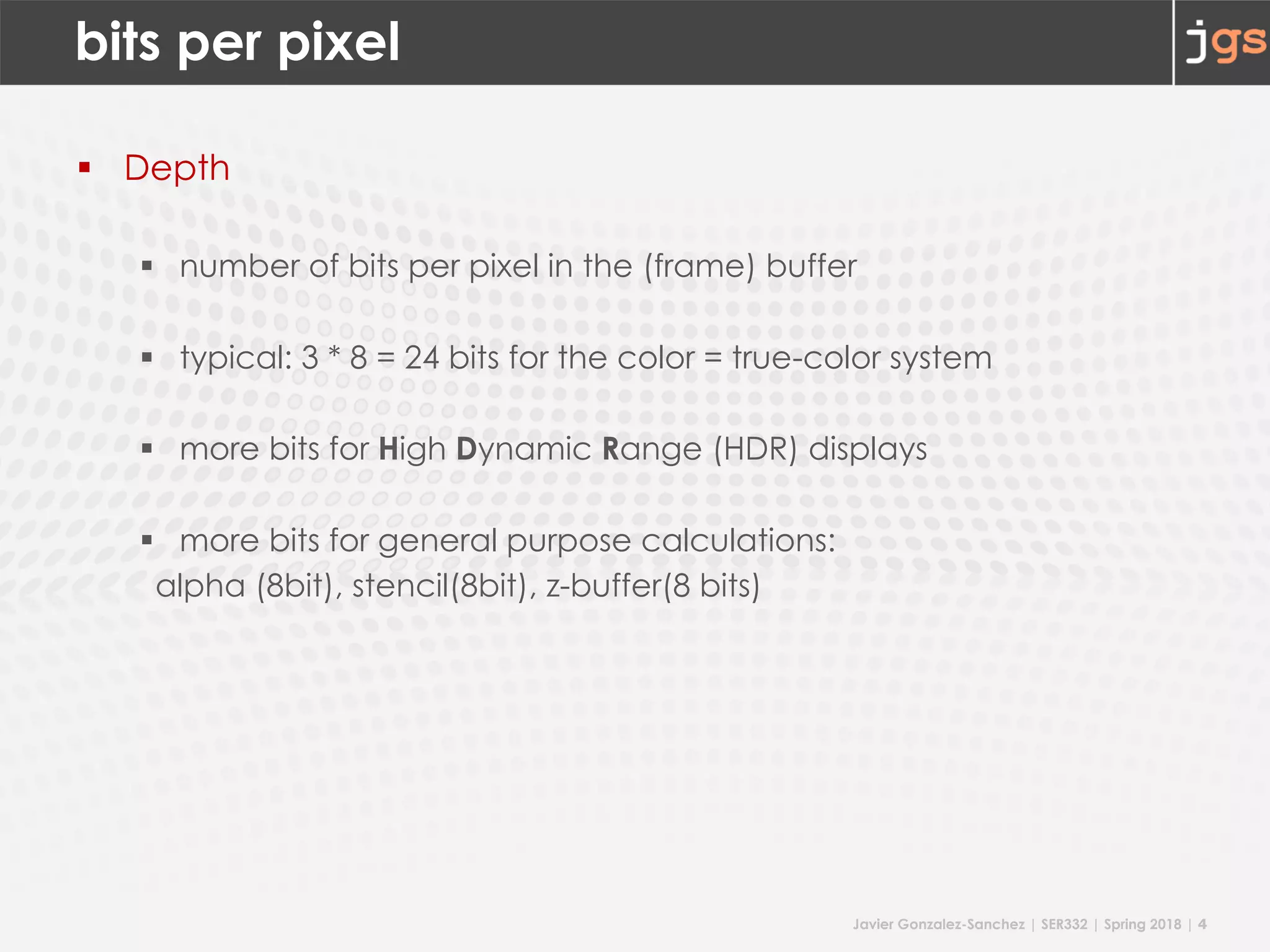 Javier Gonzalez-Sanchez | SER332 | Spring 2018 | 4
bits per pixel
§ Depth
§ number of bits per pixel in the (frame) buffer
§ typical: 3 * 8 = 24 bits for the color = true-color system
§ more bits for High Dynamic Range (HDR) displays
§ more bits for general purpose calculations:
alpha (8bit), stencil(8bit), z-buffer(8 bits)
 