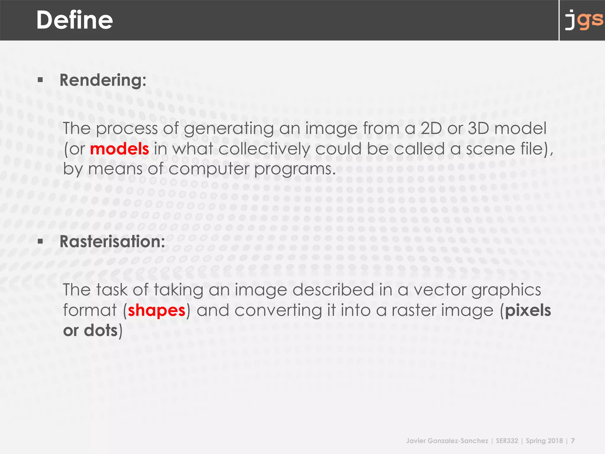 Javier Gonzalez-Sanchez | SER332 | Spring 2018 | 7
Define
§ Rendering:
The process of generating an image from a 2D or 3D model
(or models in what collectively could be called a scene file),
by means of computer programs.
§ Rasterisation:
The task of taking an image described in a vector graphics
format (shapes) and converting it into a raster image (pixels
or dots)
 
