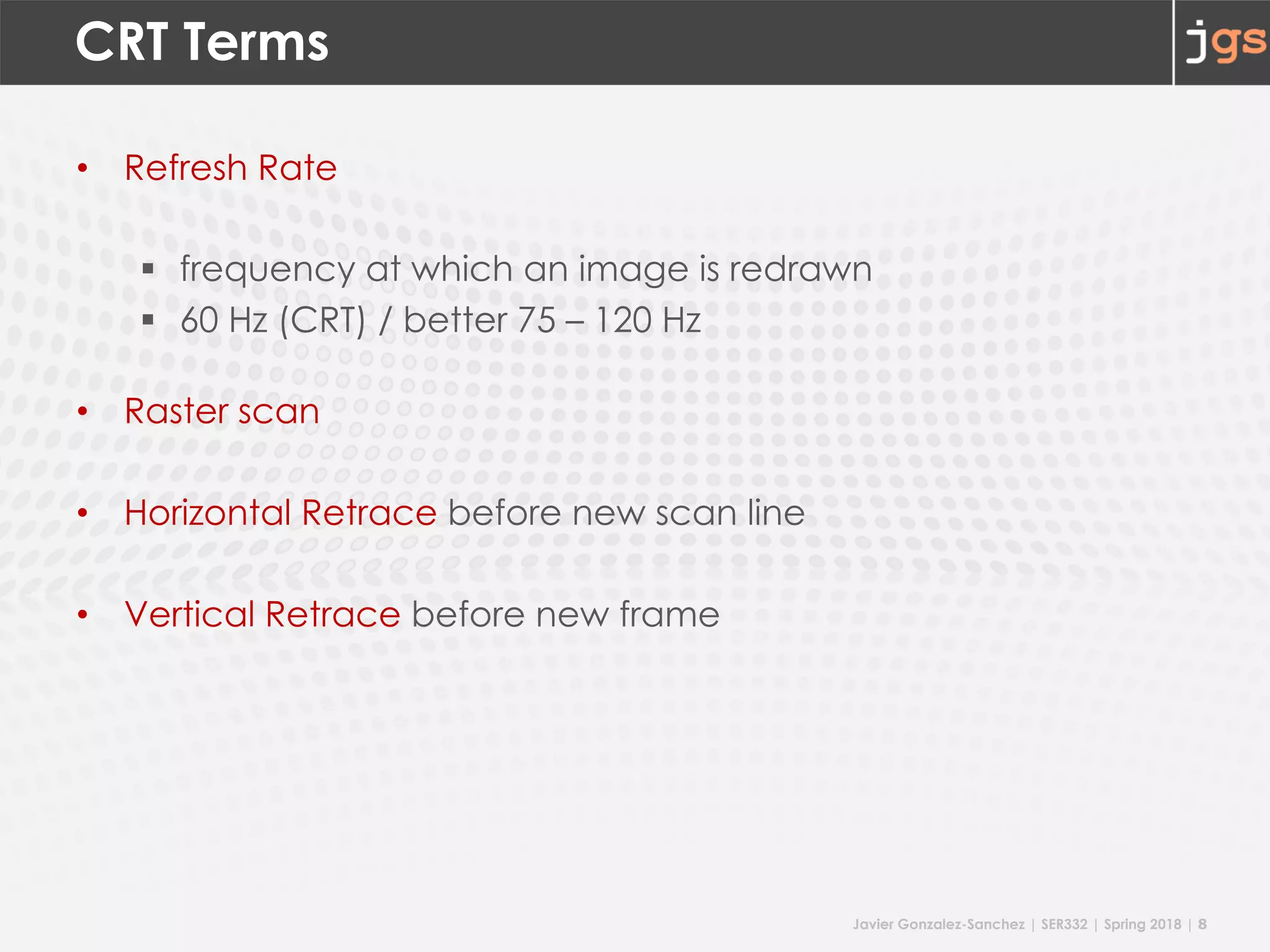 Javier Gonzalez-Sanchez | SER332 | Spring 2018 | 8
CRT Terms
• Refresh Rate
§ frequency at which an image is redrawn
§ 60 Hz (CRT) / better 75 – 120 Hz
• Raster scan
• Horizontal Retrace before new scan line
• Vertical Retrace before new frame
 