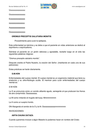 Revista Sabiduría del Ser No. 41

www.samaelgnosis.net

Uuuuuuuuuuuuuuu
Ooooooooooooooo
Eeeeeeeeeeeeeee
Iiiiiiiiiiiiiiiiiiiiiiiiiiiiiiiiiiiii
Aaaaaaaaaaaaaaa
Ooooooooooooooo
OREMUS PRECEPTIS SALUTARIA MONITIS
Procedimiento para curar la epilepsia.
Esta enfermedad es kármica y se debe a que el paciente en vidas anteriores se dedicó al
espiritismo o espiritualismo.
Siéntese al paciente en un jardín delicioso y agradable, recitarle luego en el oído las
siguientes palabras mágicas:
“Oremus preceptis salutaris monitis”.
Después oraréis el Padre Nuestro, la oración del Señor. (meditando en cada una de sus
peticiones)
Estas prácticas se harán diariamente.
S.M.HON
Enfermedades del cuerpo mental. El cuerpo mental es un organismo material que tiene su
anatomía y su ultra-fisiología oculta. El mantran para curar enfermedades del cuerpo
mental es:
S M HON
La S se pronuncia como un sonido silbante agudo, semejante al que producen los frenos
de aire comprimido: Sssssssssss.
La M como imitando el mugido del buey: Mmmmmmmm
La H como un suspiro hondo.
ON Alargando el sonido de la O y la N: Oooooooooooonnnnnnnnnn
INVOCACIONES:
ANTIA DAUNA SATAZA
Cuando queremos invocar a algún Maestro lo podemos hacer en nombre del Cristo:

Instituto Cultural Quetzalcoatl

10

 
