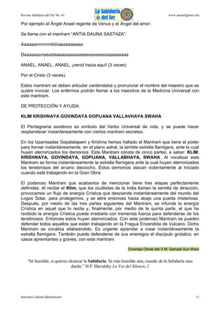 Revista Sabiduría del Ser No. 41

www.samaelgnosis.net

Por ejemplo el Ángel Anael regente de Venus y el Ángel del amor:
Se llama con el mantram “ANTIA DAUNA SASTAZA”:
Aaaaaannnnnntiiiiiiaaaaaaaaaa
Daaaaaaunasastaaaaaaaaaaaaassssssssssaaaaaaaa
ANAEL, ANAEL, ANAEL, ¡venid hacia aquí! (3 veces)
Por el Cristo (3 veces).
Estos mantram se deben articular cantándolos y pronunciar el nombre del maestro que se
quiere invocar. Los enfermos podrán llamar a los maestros de la Medicina Universal con
este mantram.
DE PROTECCIÓN Y AYUDA:
KLIM KRISHNAYA GOVINDAYA GOPIJANA VALLAVHAYA SWAHA
El Pentagrama esotérico es símbolo del Verbo Universal de vida, y se puede hacer
resplandecer instantáneamente con ciertos mantram secretos.
En los Upanisadas Gopalatapani y Krishna hemos hallado el Mantram que tiene el poder
para formar instantáneamente, en el plano astral, la terrible estrella flamígera, ante la cual
huyen aterrorizados los demonios. Este Mantram consta de cinco partes, a saber: KLIM,
KRISHNAYA, GOVINDAYA, GOPIJANA, VALLABHAYA, SWAHA. Al vocalizar este
Mantram se forma instantáneamente la estrella flamígera ante la cual huyen aterrorizados
los tenebrosos del arcano dieciocho. Estos demonios atacan violentamente al Iniciado
cuando está trabajando en la Gran Obra.
El poderoso Mantram que acabamos de mencionar tiene tres etapas perfectamente
definidas. Al recitar el Klim, que los ocultistas de la India llaman la semilla de atracción,
provocamos un flujo de energía Crística que desciende instantáneamente del mundo del
Logos Solar, para protegernos, y se abre entonces hacia abajo una puerta misteriosa.
Después, por medio de las tres partes siguientes del Mantram, se infunde la energía
Crística en aquel que lo recita y, finalmente, por medio de la quinta parte, el que ha
recibido la energía Crística puede irradiarla con tremenda fuerza para defenderse de los
tenebrosos. Entonces estos huyen aterrorizados. Con este poderoso Mantram se pueden
defender todos aquellos que están trabajando en la Fragua Encendida de Vulcano. Dicho
Mantram se vocaliza silabeándolo. Es urgente aprender a crear instantáneamente la
estrella flamígera. También puede defenderse de sus enemigos el discípulo gnóstico, en
casos apremiantes y graves, con este mantram.
Diversas Obras del V.M. Samael Aun Weor

“Sé humilde, si quieres alcanzar la Sabiduría. Sé más humilde aún, cuando de la Sabiduría seas
dueño.” H.P. Blavatsky La Voz del Silencio 2

Instituto Cultural Quetzalcoatl

11

 