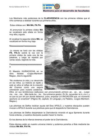 Revista Sabiduría del Ser No. 41

www.samaelgnosis.net

Mantrams para el desarrollo de facultades
Los Mantrams más poderosos de la CLARIVIDENCIA son las primeras sílabas que el
niño comienza a silabear durante sus primeros años.
Estas sílabas son: MA MA, PA PA.
Al pronunciar la primera sílaba MA
se vocalizará esta sílaba en forma
muy alta y aguda.
Al vocalizar la segunda sílaba MA, se
vocalizará en forma muy baja.
Maaaaaaaaaaamaaaaaaaaaa
Lo mismo se hará con las sílabas
PA, PA.Se subirá la voz con la
primera sílaba de cada una de las
palabras, y luego se repetirá por
varias veces, bajando la nota.
Paaaaaaaaaaaaaapaaaaaaaaaaaaa
a
El Maestro HUIRACOCHA en su
obra
titulada
«Logos-MantramMagia», dice lo siguiente:
"No olvidemos la vida y su desarrollo
en los niños. La historia se repite y
está en ellos el reflejo de la creación
del Cosmos como una segura
orientación para nuestra existencia.
Ellos, en sus temblorosos balbuceos van pronunciando primero ae... ae... ae... Luego
ma... ma... ma... Más tarde ba... ba... Sus primeros gestos. En fin, recuerdan la b y la n, y
es que es por ahí por donde debemos, pues, empezar LA INICIACIÓN que, en momento
oportuno os enseñaré" (Página 46, capitulo: El Lenguaje y la Palabra, «Logos-MantramMagia»).
Las pitonisas de Delfos recibían ayuda del Dios APOLO, y nuestros discípulos pueden
invocar a APOLO durante sus prácticas para que él despierte la Clarividencia.
Las pitonisas de Delfos despertaban la Clarividencia mirando el agua fijamente durante
horas enteras, y nuestros discípulos pueden hacer lo mismo.
En los átomos de la infancia tenemos el poder de la Clarividencia.
Estos átomos están en nuestro universo interior y podemos ponerlos a flote mediante las
sílabas MA MA, PA PA.

Instituto Cultural Quetzalcoatl

12

 